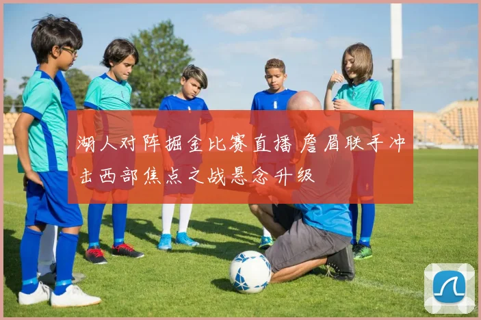 湖人对阵掘金比赛直播 詹眉联手冲击西部焦点之战悬念升级