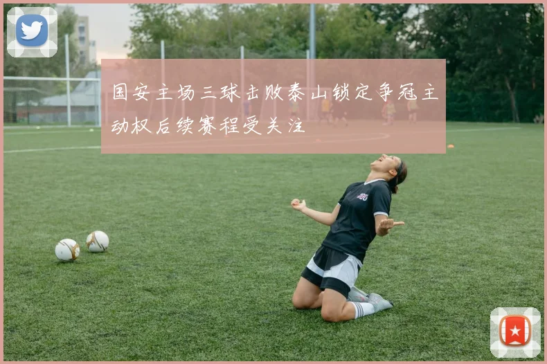 国安主场三球击败泰山锁定争冠主动权后续赛程受关注