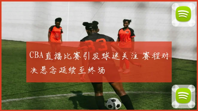 CBA直播比赛引发球迷关注 赛程对决悬念延续至终场