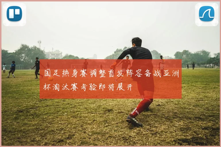 国足热身赛调整首发阵容备战亚洲杯淘汰赛考验即将展开