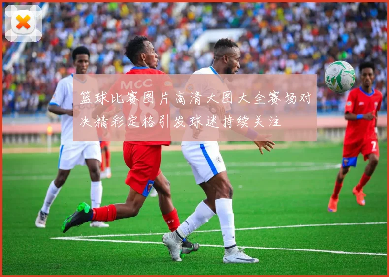 篮球比赛图片高清大图大全赛场对决精彩定格引发球迷持续关注