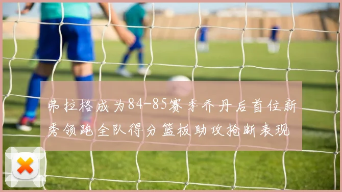 弗拉格成为84-85赛季乔丹后首位新秀领跑全队得分篮板助攻抢断表现出色