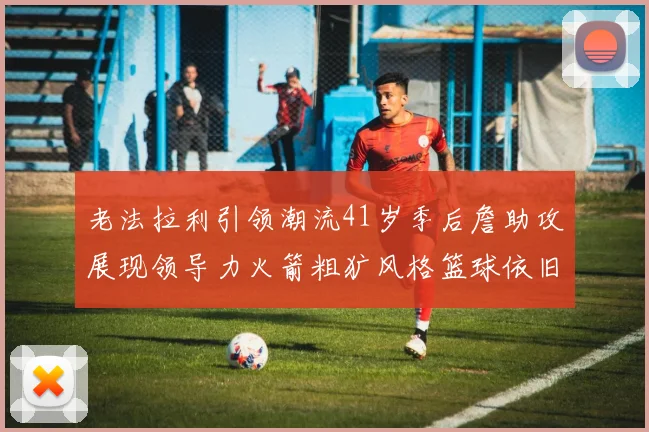 老法拉利引领潮流41岁季后詹助攻展现领导力火箭粗犷风格篮球依旧精彩