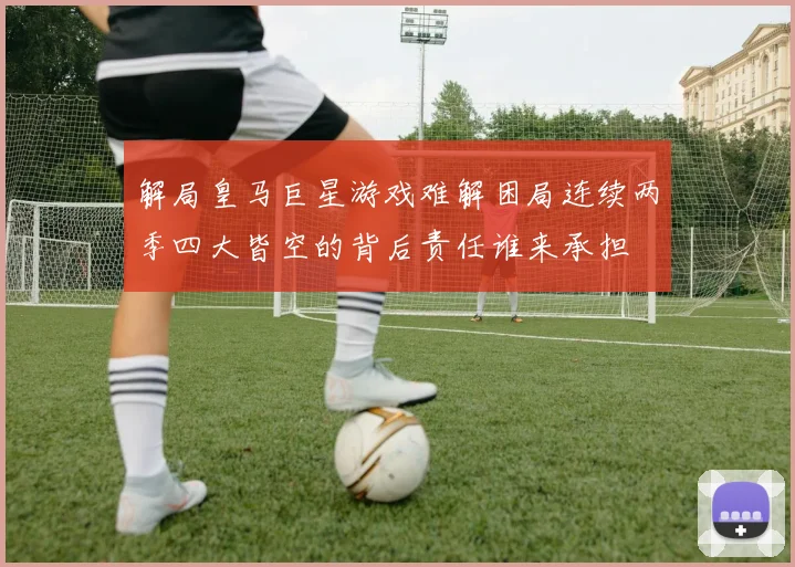 解局皇马巨星游戏难解困局连续两季四大皆空的背后责任谁来承担