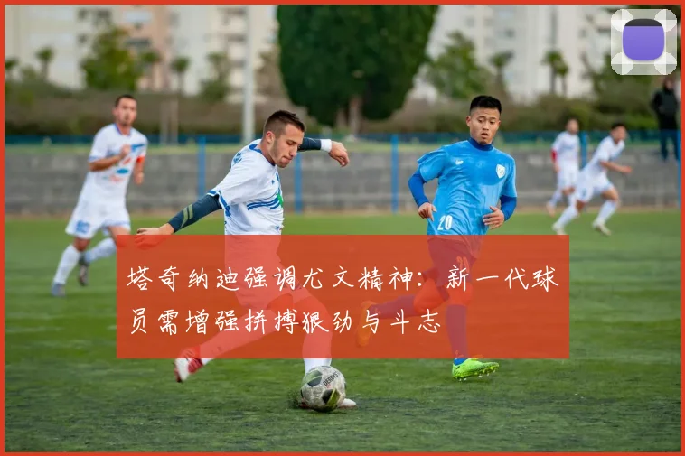 塔奇纳迪强调尤文精神：新一代球员需增强拼搏狠劲与斗志