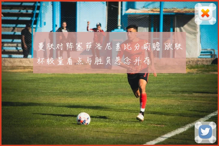 曼联对阵塞萨洛尼基比分前瞻 欧联杯较量看点与胜负悬念并存