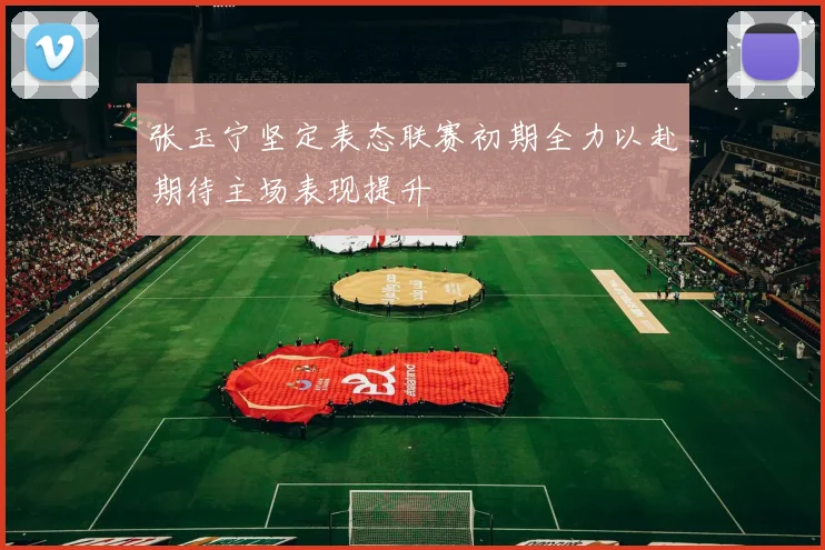 张玉宁坚定表态联赛初期全力以赴期待主场表现提升