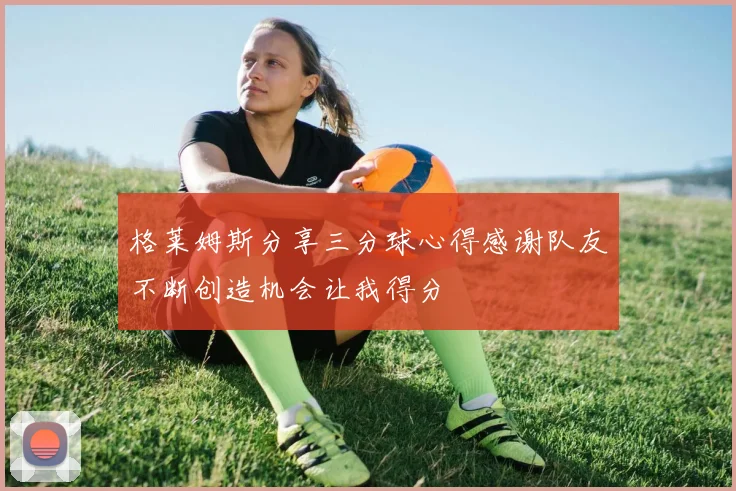 格莱姆斯分享三分球心得感谢队友不断创造机会让我得分