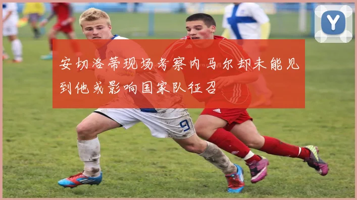 安切洛蒂现场考察内马尔却未能见到他或影响国家队征召